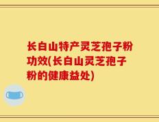 长白山特产灵芝孢子粉功效(长白山灵芝孢子粉的健康益处)