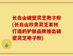 长白山破壁灵芝袍子粉(长白山珍贵灵芝素材打造的护肤品牌推出破壁灵芝袍子粉)