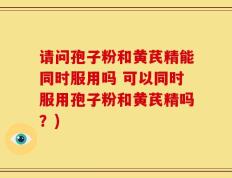 请问孢子粉和黄芪精能同时服用吗 可以同时服用孢子粉和黄芪精吗？)