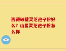 西藏破壁灵芝孢子粉好么？山星灵芝孢子粉怎么样