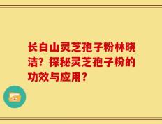 长白山灵芝孢子粉林晓洁？探秘灵芝孢子粉的功效与应用？