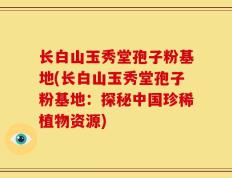长白山玉秀堂孢子粉基地(长白山玉秀堂孢子粉基地：探秘中国珍稀植物资源)