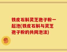 铁皮石斛灵芝孢子粉一起泡(铁皮石斛与灵芝孢子粉的共同泡法)