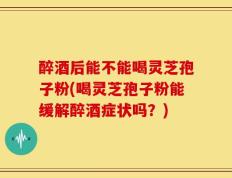 醉酒后能不能喝灵芝孢子粉(喝灵芝孢子粉能缓解醉酒症状吗？)