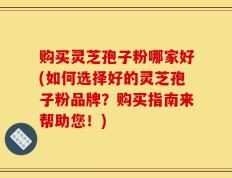 购买灵芝孢子粉哪家好(如何选择好的灵芝孢子粉品牌？购买指南来帮助您！)
