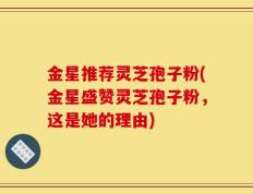 金星推荐灵芝孢子粉(金星盛赞灵芝孢子粉，这是她的理由)