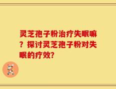 灵芝孢子粉治疗失眠嘛？探讨灵芝孢子粉对失眠的疗效？