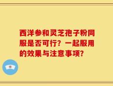 西洋参和灵芝孢子粉同服是否可行？一起服用的效果与注意事项？