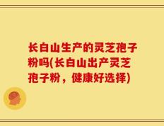长白山生产的灵芝孢子粉吗(长白山出产灵芝孢子粉，健康好选择)