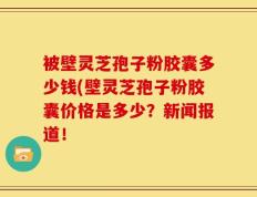 被壁灵芝孢子粉胶囊多少钱(壁灵芝孢子粉胶囊价格是多少？新闻报道！