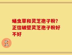 蛹虫草和灵芝孢子粉？正信破壁灵芝孢子粉好不好