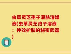 虫草灵芝孢子灌肤溶媒液(虫草灵芝孢子溶液：神效护肤的秘密武器)