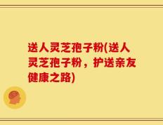 送人灵芝孢子粉(送人灵芝孢子粉，护送亲友健康之路)