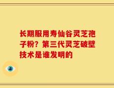 长期服用寿仙谷灵芝孢子粉？第三代灵芝破壁技术是谁发明的