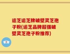 运芝运芝牌破壁灵芝孢子粉(运芝品牌超强破壁灵芝孢子粉推荐)