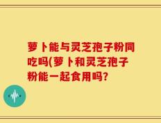 萝卜能与灵芝孢子粉同吃吗(萝卜和灵芝孢子粉能一起食用吗？