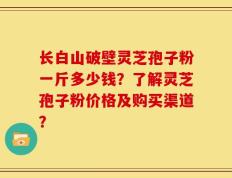 长白山破壁灵芝孢子粉一斤多少钱？了解灵芝孢子粉价格及购买渠道？