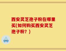 西安灵芝孢子粉在哪里买(如何购买西安灵芝孢子粉？)