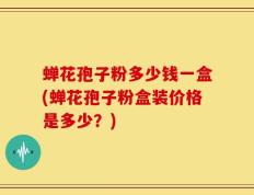 蝉花孢子粉多少钱一盒(蝉花孢子粉盒装价格是多少？)