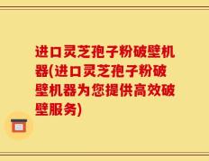 进口灵芝孢子粉破壁机器(进口灵芝孢子粉破壁机器为您提供高效破壁服务)