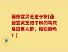 葆德堂灵芝孢子粉(葆德堂灵芝孢子粉的功效及适用人群，你知道吗？)