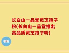 长白山一品堂灵芝孢子粉(长白山一品堂推出高品质灵芝孢子粉)