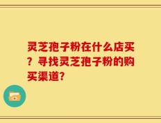 灵芝孢子粉在什么店买？寻找灵芝孢子粉的购买渠道？
