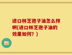 进口林芝孢子油怎么样啊(进口林芝孢子油的效果如何？)