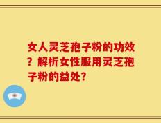 女人灵芝孢子粉的功效？解析女性服用灵芝孢子粉的益处？