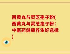 西黄丸与灵芝孢子粉(西黄丸与灵芝孢子粉：中医药健康养生好选择)