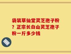 袋装草仙堂灵芝孢子粉？正宗长白山灵芝孢子粉一斤多少钱