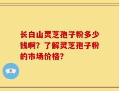 长白山灵芝孢子粉多少钱啊？了解灵芝孢子粉的市场价格？