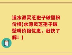 道水源灵芝孢子破壁粉价格(水源灵芝孢子破壁粉价格优惠，赶快了解！)