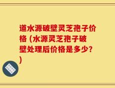 道水源破壁灵芝孢子价格 (水源灵芝孢子破壁处理后价格是多少？)