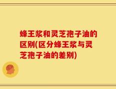 蜂王浆和灵芝孢子油的区别(区分蜂王浆与灵芝孢子油的差别)