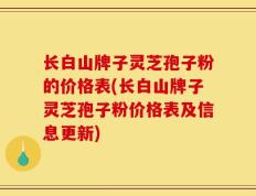 长白山牌子灵芝孢子粉的价格表(长白山牌子灵芝孢子粉价格表及信息更新)