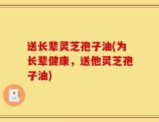 送长辈灵芝孢子油(为长辈健康，送他灵芝孢子油)