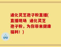 通化灵芝孢子粉直播(直播现场  通化灵芝孢子粉，为你带来健康福利！)