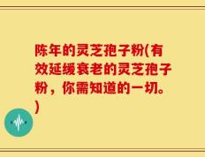 陈年的灵芝孢子粉(有效延缓衰老的灵芝孢子粉，你需知道的一切。)