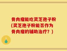 骨肉瘤能吃灵芝孢子粉(灵芝孢子粉能否作为骨肉瘤的辅助治疗？)