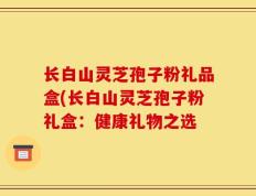 长白山灵芝孢子粉礼品盒(长白山灵芝孢子粉礼盒：健康礼物之选