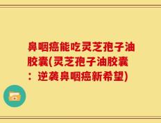 鼻咽癌能吃灵芝孢子油胶囊(灵芝孢子油胶囊：逆袭鼻咽癌新希望)