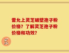 雷允上灵芝破壁孢子粉价格？了解灵芝孢子粉价格和功效？