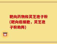 靶向药物和灵芝孢子粉(靶向癌细胞，灵芝孢子粉助阵)