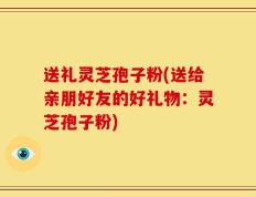 送礼灵芝孢子粉(送给亲朋好友的好礼物：灵芝孢子粉)