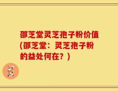 邵芝堂灵芝孢子粉价值(邵芝堂：灵芝孢子粉的益处何在？)
