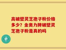 高破壁灵芝孢子粉价格多少？金奥力牌破壁灵芝孢子粉是真的吗