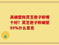 高破壁和灵芝孢子粉哪个好？灵芝孢子粉破壁99%什么意思