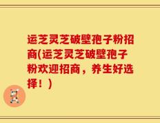 运芝灵芝破壁孢子粉招商(运芝灵芝破壁孢子粉欢迎招商，养生好选择！)