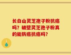 长白山灵芝孢子粉抗癌吗？破壁灵芝孢子粉真的能防癌抗癌吗？